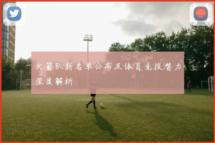 火箭队新名单公布及体育竞技潜力深度解析