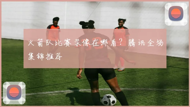 火箭队比赛录像在哪看?腾讯全场集锦推荐