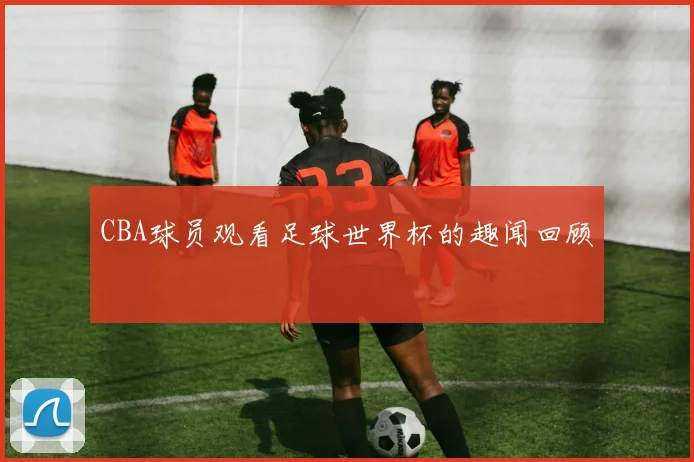 CBA球员观看足球世界杯的趣闻回顾