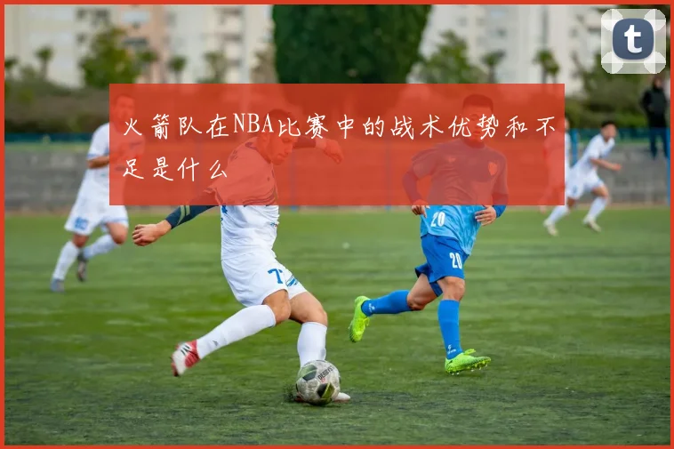 火箭队在NBA比赛中的战术优势和不足是什么