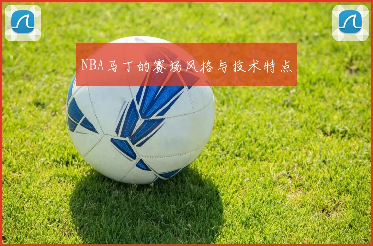 NBA马丁的赛场风格与技术特点