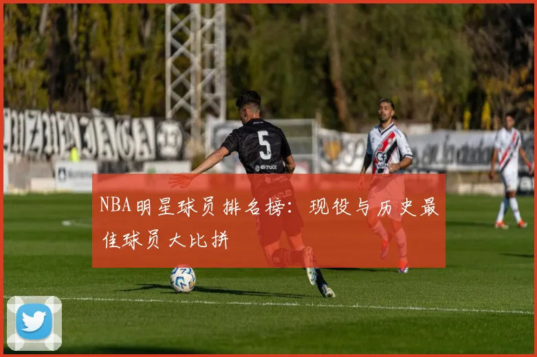 NBA明星球员排名榜：现役与历史最佳球员大比拼