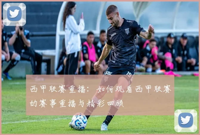 西甲联赛重播：如何观看西甲联赛的赛事重播与精彩回顾