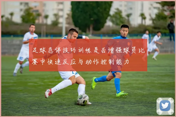 足球急停技巧训练是否增强球员比赛中快速反应与动作控制能力